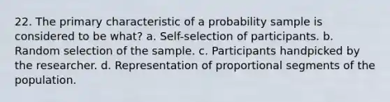 22. The primary characteristic of a probability sample is considered to be what? a. Self-selection of participants. b. Random selection of the sample. c. Participants handpicked by the researcher. d. Representation of proportional segments of the population.