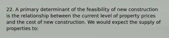 22. A primary determinant of the feasibility of new construction is the relationship between the current level of property prices and the cost of new construction. We would expect the supply of properties to: