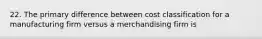 22. The primary difference between cost classification for a manufacturing firm versus a merchandising firm is