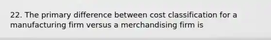 22. The primary difference between cost classification for a manufacturing firm versus a merchandising firm is