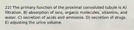 22) The primary function of the proximal convoluted tubule is A) filtration. B) absorption of ions, organic molecules, vitamins, and water. C) secretion of acids and ammonia. D) secretion of drugs. E) adjusting the urine volume.