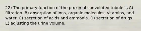 22) The primary function of the proximal convoluted tubule is A) filtration. B) absorption of ions, organic molecules, vitamins, and water. C) secretion of acids and ammonia. D) secretion of drugs. E) adjusting the urine volume.