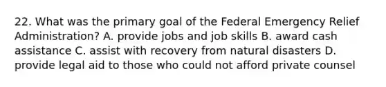 22. What was the primary goal of the Federal Emergency Relief Administration? A. provide jobs and job skills B. award cash assistance C. assist with recovery from natural disasters D. provide legal aid to those who could not afford private counsel