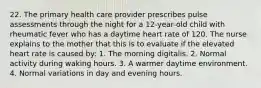 22. The primary health care provider prescribes pulse assessments through the night for a 12-year-old child with rheumatic fever who has a daytime heart rate of 120. The nurse explains to the mother that this is to evaluate if the elevated heart rate is caused by: 1. The morning digitalis. 2. Normal activity during waking hours. 3. A warmer daytime environment. 4. Normal variations in day and evening hours.