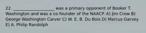 22. ____________________ was a primary opponent of Booker T. Washington and was a co-founder of the NAACP. A) Jim Crow B) George Washington Carver C) W. E. B. Du Bois D) Marcus Garvey E) A. Philip Randolph