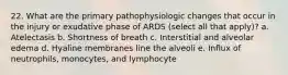 22. What are the primary pathophysiologic changes that occur in the injury or exudative phase of ARDS (select all that apply)? a. Atelectasis b. Shortness of breath c. Interstitial and alveolar edema d. Hyaline membranes line the alveoli e. Influx of neutrophils, monocytes, and lymphocyte