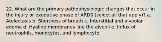 22. What are the primary pathophysiologic changes that occur in the injury or exudative phase of ARDS (select all that apply)? a. Atelectasis b. Shortness of breath c. Interstitial and alveolar edema d. Hyaline membranes line the alveoli e. Influx of neutrophils, monocytes, and lymphocyte