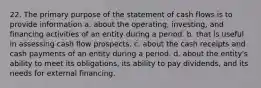 22. The primary purpose of the statement of cash flows is to provide information a. about the operating, investing, and financing activities of an entity during a period. b. that is useful in assessing cash flow prospects. c. about the cash receipts and cash payments of an entity during a period. d. about the entity's ability to meet its obligations, its ability to pay dividends, and its needs for external financing.