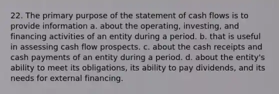 22. The primary purpose of the statement of cash flows is to provide information a. about the operating, investing, and financing activities of an entity during a period. b. that is useful in assessing cash flow prospects. c. about the cash receipts and cash payments of an entity during a period. d. about the entity's ability to meet its obligations, its ability to pay dividends, and its needs for external financing.