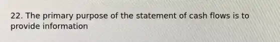 22. The primary purpose of the statement of cash flows is to provide information