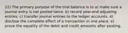 22) The primary purpose of the trial balance is to a) make sure a journal entry is not posted twice. b) record year-end adjusting entries. c) transfer journal entries to the ledger accounts. d) disclose the complete effect of a transaction in one place. e) prove the equality of the debit and credit amounts after posting.