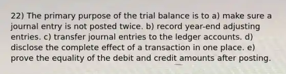 22) The primary purpose of <a href='https://www.questionai.com/knowledge/kroPuglSOF-the-trial-balance' class='anchor-knowledge'>the trial balance</a> is to a) make sure a journal entry is not posted twice. b) record year-end <a href='https://www.questionai.com/knowledge/kGxhM5fzgy-adjusting-entries' class='anchor-knowledge'>adjusting entries</a>. c) transfer <a href='https://www.questionai.com/knowledge/k7UlY65VeM-journal-entries' class='anchor-knowledge'>journal entries</a> to the ledger accounts. d) disclose the complete effect of a transaction in one place. e) prove the equality of the debit and credit amounts after posting.