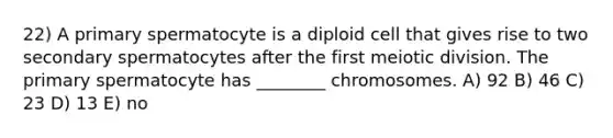 22) A primary spermatocyte is a diploid cell that gives rise to two secondary spermatocytes after the first meiotic division. The primary spermatocyte has ________ chromosomes. A) 92 B) 46 C) 23 D) 13 E) no