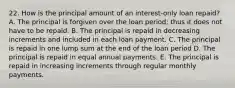 22. How is the principal amount of an interest-only loan repaid? A. The principal is forgiven over the loan period; thus it does not have to be repaid. B. The principal is repaid in decreasing increments and included in each loan payment. C. The principal is repaid in one lump sum at the end of the loan period D. The principal is repaid in equal annual payments. E. The principal is repaid in increasing increments through regular monthly payments.