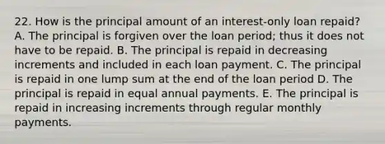 22. How is the principal amount of an interest-only loan repaid? A. The principal is forgiven over the loan period; thus it does not have to be repaid. B. The principal is repaid in decreasing increments and included in each loan payment. C. The principal is repaid in one lump sum at the end of the loan period D. The principal is repaid in equal annual payments. E. The principal is repaid in increasing increments through regular monthly payments.