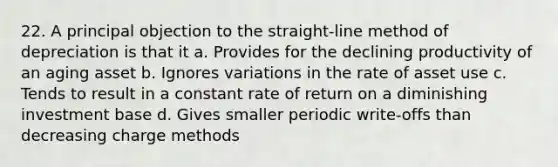 22. A principal objection to the straight-line method of depreciation is that it a. Provides for the declining productivity of an aging asset b. Ignores variations in the rate of asset use c. Tends to result in a constant rate of return on a diminishing investment base d. Gives smaller periodic write-offs than decreasing charge methods