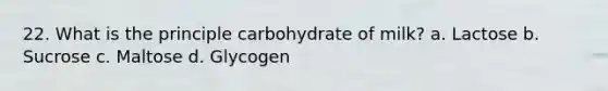 22. What is the principle carbohydrate of milk? a. Lactose b. Sucrose c. Maltose d. Glycogen