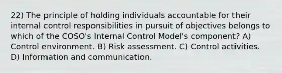 22) The principle of holding individuals accountable for their internal control responsibilities in pursuit of objectives belongs to which of the COSO's Internal Control Model's component? A) Control environment. B) Risk assessment. C) Control activities. D) Information and communication.