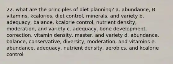 22. what are the principles of diet planning? a. abundance, B vitamins, kcalories, diet control, minerals, and variety b. adequacy, balance, kcalorie control, nutrient density, moderation, and variety c. adequacy, bone development, correction, vitamin density, master, and variety d. abundance, balance, conservative, diversity, moderation, and vitamins e. abundance, adequacy, nutrient density, aerobics, and kcalorie control