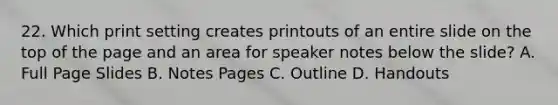 22. Which print setting creates printouts of an entire slide on the top of the page and an area for speaker notes below the slide? A. Full Page Slides B. Notes Pages C. Outline D. Handouts