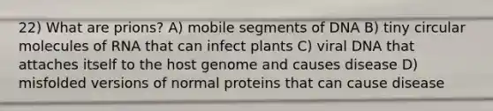 22) What are prions? A) mobile segments of DNA B) tiny circular molecules of RNA that can infect plants C) viral DNA that attaches itself to the host genome and causes disease D) misfolded versions of normal proteins that can cause disease