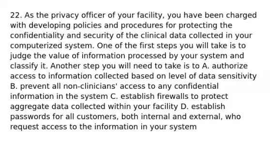 22. As the privacy officer of your facility, you have been charged with developing policies and procedures for protecting the confidentiality and security of the clinical data collected in your computerized system. One of the first steps you will take is to judge the value of information processed by your system and classify it. Another step you will need to take is to A. authorize access to information collected based on level of data sensitivity B. prevent all non-clinicians' access to any confidential information in the system C. establish firewalls to protect aggregate data collected within your facility D. establish passwords for all customers, both internal and external, who request access to the information in your system