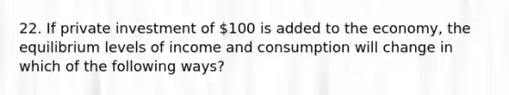 22. If private investment of 100 is added to the economy, the equilibrium levels of income and consumption will change in which of the following ways?