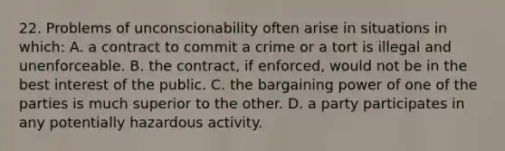 22. Problems of unconscionability often arise in situations in which: A. a contract to commit a crime or a tort is illegal and unenforceable. B. the contract, if enforced, would not be in the best interest of the public. C. the bargaining power of one of the parties is much superior to the other. D. a party participates in any potentially hazardous activity.