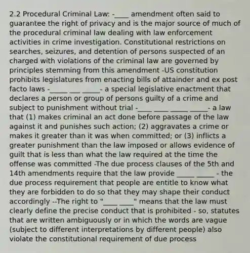 2.2 Procedural Criminal Law: -____ amendment often said to guarantee the right of privacy and is the major source of much of the procedural criminal law dealing with law enforcement activities in crime investigation. Constitutional restrictions on searches, seizures, and detention of persons suspected of an charged with violations of the criminal law are governed by principles stemming from this amendment -US constitution prohibits legislatures from enacting bills of attainder and ex post facto laws -_____ ___ _____- a special legislative enactment that declares a person or group of persons guilty of a crime and subject to punishment without trial -____ ____ _____ _____- a law that (1) makes criminal an act done before passage of the law against it and punishes such action; (2) aggravates a crime or makes it greater than it was when committed; or (3) inflicts a greater punishment than the law imposed or allows evidence of guilt that is less than what the law required at the time the offense was committed -The due process clauses of the 5th and 14th amendments require that the law provide _____ _____ - the due process requirement that people are entitle to know what they are forbidden to do so that they may shape their conduct accordingly --The right to "____ ____" means that the law must clearly define the precise conduct that is prohibited - so, statutes that are written ambiguously or in which the words are vague (subject to different interpretations by different people) also violate the constitutional requirement of due process