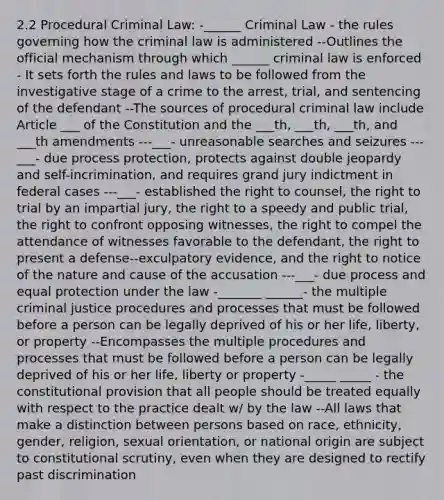 2.2 Procedural Criminal Law: -______ Criminal Law - the rules governing how the criminal law is administered --Outlines the official mechanism through which ______ criminal law is enforced - It sets forth the rules and laws to be followed from the investigative stage of a crime to the arrest, trial, and sentencing of the defendant --The sources of procedural criminal law include Article ___ of the Constitution and the ___th, ___th, ___th, and ___th amendments ---___- unreasonable searches and seizures ---___- due process protection, protects against double jeopardy and self-incrimination, and requires grand jury indictment in federal cases ---___- established the right to counsel, the right to trial by an impartial jury, the right to a speedy and public trial, the right to confront opposing witnesses, the right to compel the attendance of witnesses favorable to the defendant, the right to present a defense--exculpatory evidence, and the right to notice of the nature and cause of the accusation ---___- due process and equal protection under the law -_______ ______- the multiple criminal justice procedures and processes that must be followed before a person can be legally deprived of his or her life, liberty, or property --Encompasses the multiple procedures and processes that must be followed before a person can be legally deprived of his or her life, liberty or property -_____ _____ - the constitutional provision that all people should be treated equally with respect to the practice dealt w/ by the law --All laws that make a distinction between persons based on race, ethnicity, gender, religion, sexual orientation, or national origin are subject to constitutional scrutiny, even when they are designed to rectify past discrimination