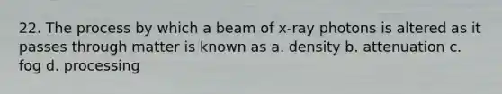 22. The process by which a beam of x-ray photons is altered as it passes through matter is known as a. density b. attenuation c. fog d. processing