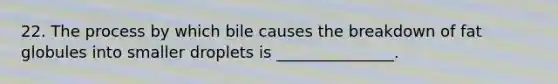 22. The process by which bile causes the breakdown of fat globules into smaller droplets is _______________.