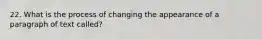 22. What is the process of changing the appearance of a paragraph of text called?