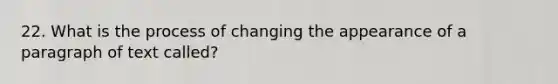 22. What is the process of changing the appearance of a paragraph of text called?