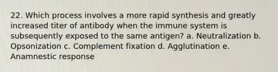 22. Which process involves a more rapid synthesis and greatly increased titer of antibody when the immune system is subsequently exposed to the same antigen? a. Neutralization b. Opsonization c. Complement fixation d. Agglutination e. Anamnestic response