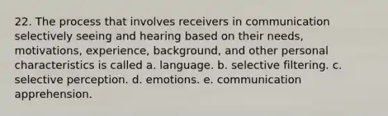 22. The process that involves receivers in communication selectively seeing and hearing based on their needs, motivations, experience, background, and other personal characteristics is called a. language. b. selective filtering. c. selective perception. d. emotions. e. communication apprehension.