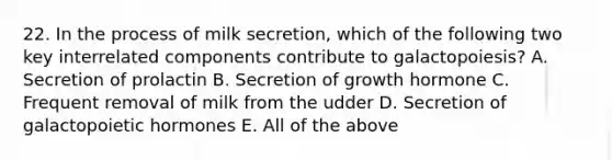 22. In the process of milk secretion, which of the following two key interrelated components contribute to galactopoiesis? A. Secretion of prolactin B. Secretion of growth hormone C. Frequent removal of milk from the udder D. Secretion of galactopoietic hormones E. All of the above