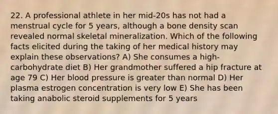 22. A professional athlete in her mid-20s has not had a menstrual cycle for 5 years, although a bone density scan revealed normal skeletal mineralization. Which of the following facts elicited during the taking of her medical history may explain these observations? A) She consumes a high-carbohydrate diet B) Her grandmother suffered a hip fracture at age 79 C) Her <a href='https://www.questionai.com/knowledge/kD0HacyPBr-blood-pressure' class='anchor-knowledge'>blood pressure</a> is <a href='https://www.questionai.com/knowledge/ktgHnBD4o3-greater-than' class='anchor-knowledge'>greater than</a> normal D) Her plasma estrogen concentration is very low E) She has been taking anabolic steroid supplements for 5 years