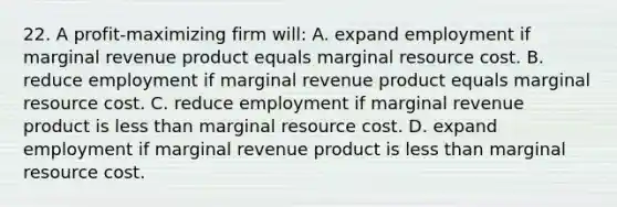 22. A profit-maximizing firm will: A. expand employment if marginal revenue product equals marginal resource cost. B. reduce employment if marginal revenue product equals marginal resource cost. C. reduce employment if marginal revenue product is <a href='https://www.questionai.com/knowledge/k7BtlYpAMX-less-than' class='anchor-knowledge'>less than</a> marginal resource cost. D. expand employment if marginal revenue product is less than marginal resource cost.