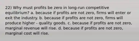 22) Why must profits be zero in long-run competitive equilibrium? a. because if profits are not zero, firms will enter or exit the industry. b. because if profits are not zero, firms will produce higher - quality goods. c. because if profits are not zero, marginal revenue will rise. d. because if profits are not zero, marginal cost will rise.