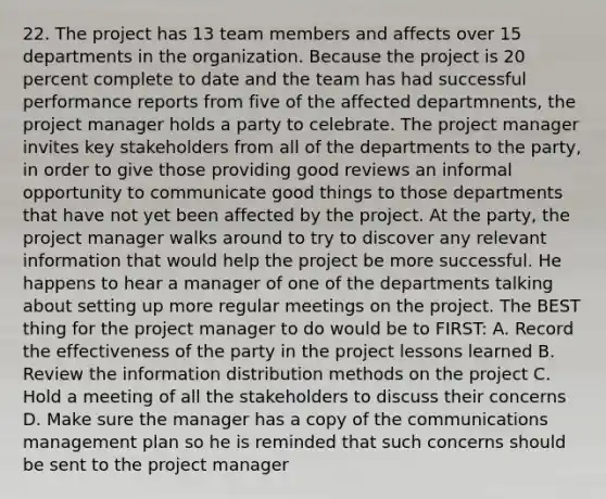 22. The project has 13 team members and affects over 15 departments in the organization. Because the project is 20 percent complete to date and the team has had successful performance reports from five of the affected departmnents, the project manager holds a party to celebrate. The project manager invites key stakeholders from all of the departments to the party, in order to give those providing good reviews an informal opportunity to communicate good things to those departments that have not yet been affected by the project. At the party, the project manager walks around to try to discover any relevant information that would help the project be more successful. He happens to hear a manager of one of the departments talking about setting up more regular meetings on the project. The BEST thing for the project manager to do would be to FIRST: A. Record the effectiveness of the party in the project lessons learned B. Review the information distribution methods on the project C. Hold a meeting of all the stakeholders to discuss their concerns D. Make sure the manager has a copy of the communications management plan so he is reminded that such concerns should be sent to the project manager