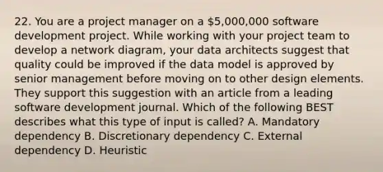 22. You are a project manager on a 5,000,000 software development project. While working with your project team to develop a network diagram, your data architects suggest that quality could be improved if the data model is approved by senior management before moving on to other design elements. They support this suggestion with an article from a leading software development journal. Which of the following BEST describes what this type of input is called? A. Mandatory dependency B. Discretionary dependency C. External dependency D. Heuristic