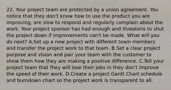 22. Your project team are protected by a union agreement. You notice that they don't know how to use the product you are improving, are slow to respond and regularly complain about the work. Your project sponsor has had enough and threatens to shut the project down if improvements can't be made. What will you do next? A.Set up a new project with different team members and transfer the project work to that team. B.Set a clear project purpose and vision and pair your team with the customer to show them how they are making a positive difference. C.Tell your project team that they will lose their jobs in they don't improve the speed of their work. D.Create a project Gantt Chart schedule and burndown chart so the project work is transparent to all.