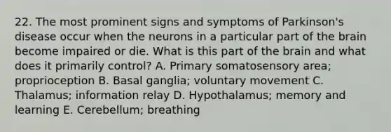 22. The most prominent signs and symptoms of Parkinson's disease occur when the neurons in a particular part of <a href='https://www.questionai.com/knowledge/kLMtJeqKp6-the-brain' class='anchor-knowledge'>the brain</a> become impaired or die. What is this part of the brain and what does it primarily control? A. Primary somatosensory area; proprioception B. Basal ganglia; voluntary movement C. Thalamus; information relay D. Hypothalamus; memory and learning E. Cerebellum; breathing