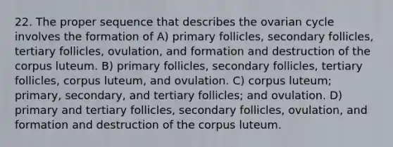 22. The proper sequence that describes the ovarian cycle involves the formation of A) primary follicles, secondary follicles, tertiary follicles, ovulation, and formation and destruction of the corpus luteum. B) primary follicles, secondary follicles, tertiary follicles, corpus luteum, and ovulation. C) corpus luteum; primary, secondary, and tertiary follicles; and ovulation. D) primary and tertiary follicles, secondary follicles, ovulation, and formation and destruction of the corpus luteum.