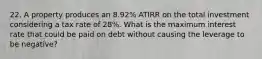 22. A property produces an 8.92% ATIRR on the total investment considering a tax rate of 28%. What is the maximum interest rate that could be paid on debt without causing the leverage to be negative?