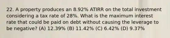 22. A property produces an 8.92% ATIRR on the total investment considering a tax rate of 28%. What is the maximum interest rate that could be paid on debt without causing the leverage to be negative? (A) 12.39% (B) 11.42% (C) 6.42% (D) 9.37%