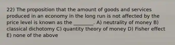 22) The proposition that the amount of goods and services produced in an economy in the long run is not affected by the price level is known as the ________. A) neutrality of money B) classical dichotomy C) quantity theory of money D) Fisher effect E) none of the above