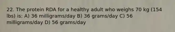 22. The protein RDA for a healthy adult who weighs 70 kg (154 lbs) is: A) 36 milligrams/day B) 36 grams/day C) 56 milligrams/day D) 56 grams/day