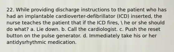 22. While providing discharge instructions to the patient who has had an implantable cardioverter-defibrillator (ICD) inserted, the nurse teaches the patient that if the ICD fires,  he or she should do what? a. Lie down. b. Call the cardiologist. c. Push the reset button on the pulse generator. d. Immediately take his or her antidysrhythmic medication.